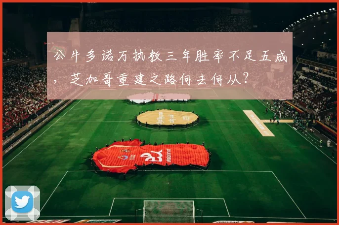 公牛多诺万执教三年胜率不足五成，芝加哥重建之路何去何从？