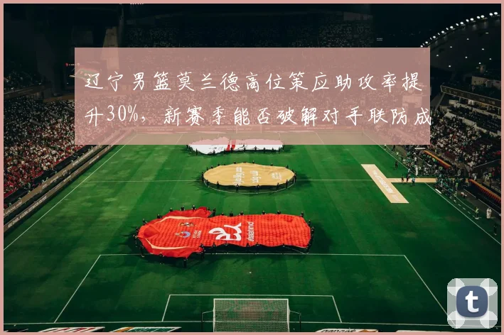 辽宁男篮莫兰德高位策应助攻率提升30%，新赛季能否破解对手联防成关键