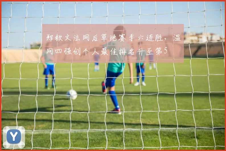 郑钦文法网后草地赛季六连胜，温网四强创个人最佳排名升至第5