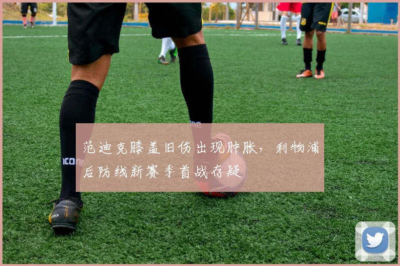 范迪克膝盖旧伤出现肿胀，利物浦后防线新赛季首战存疑