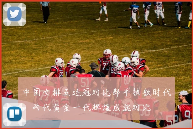中国女排五连冠对比郎平执教时代，两代黄金一代辉煌成就对比